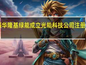 广东振华隆基绿能成立光能科技公司 注册资本6000万