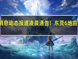 广东最新疫情数据消息动态报道 凌晨通告！东莞6地由中风险区调整为低风险区