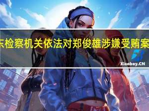 广东检察机关依法对郑俊雄涉嫌受贿案提起公诉