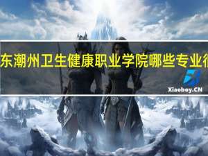 广东潮州卫生健康职业学院哪些专业很受欢迎