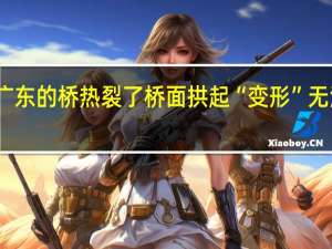 广东的桥热裂了 桥面拱起“变形”无法通行