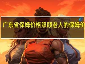 广东省保姆价格 照顾老人的保姆价格表
