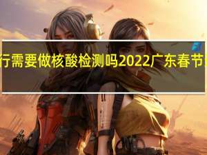 广东省内出行需要做核酸检测吗2022 广东春节返乡人员最新规定