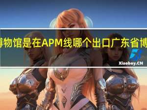 广东省博物馆是在APM线哪个出口 广东省博物馆新馆地址