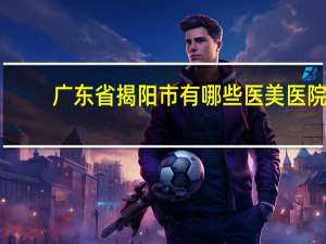 广东省揭阳市有哪些医美医院？揭阳双眼皮医院哪家好