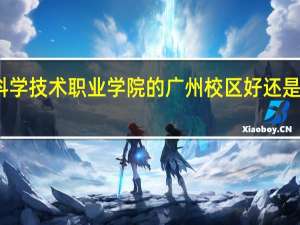 广东科学技术职业学院的广州校区好还是珠海校区好