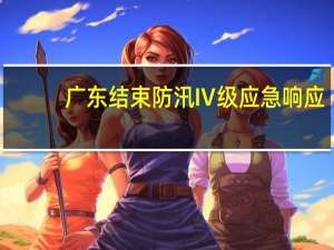 广东结束防汛Ⅳ级应急响应