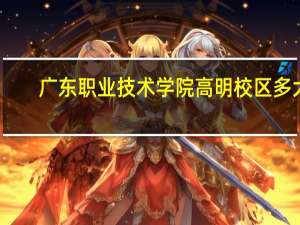 广东职业技术学院高明校区多大