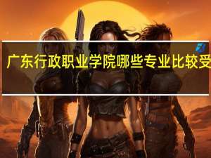 广东行政职业学院哪些专业比较受欢迎