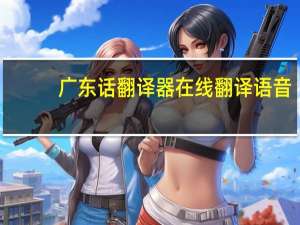 广东话翻译器在线翻译语音（广东话翻译）