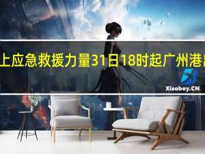 广东部署海上应急救援力量31日18时起广州港出海航道临时管制
