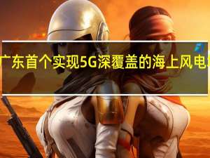 广东首个实现5G深覆盖的海上风电场建成