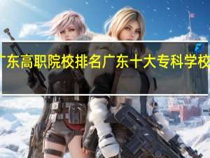 广东高职院校排名 广东十大专科学校排行榜