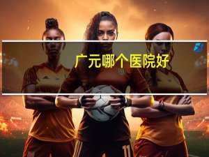 广元哪个医院好？请问四川广元有哪家医院口碑比较好