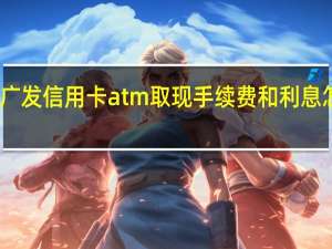 广发信用卡atm取现手续费和利息怎么收（广发银行的信用卡取现手续费怎么算）