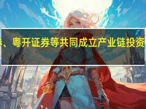 广发证券、粤开证券等共同成立产业链投资公司 注册资本1.25亿