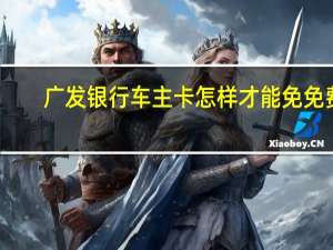 广发银行车主卡怎样才能免免费（广发银行车主卡需要什么条件）
