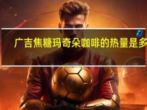 广吉 焦糖玛奇朵咖啡的热量是多少