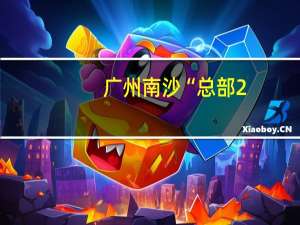 广州南沙“总部2.0”发布 总部型企业落户奖最高达3000万元
