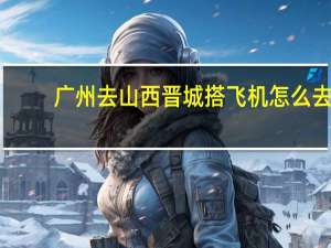 广州去山西晋城搭飞机怎么去。 有知道清楚的吗。望有心人解答，不胜感激