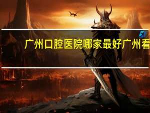 广州口腔医院哪家最好 广州看牙科最好的医院是哪家