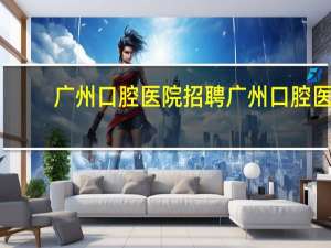 广州口腔医院招聘 广州口腔医院怎样在网上预约