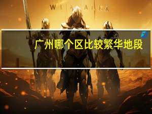 广州哪个区比较繁华地段（广州哪个区比较繁华）