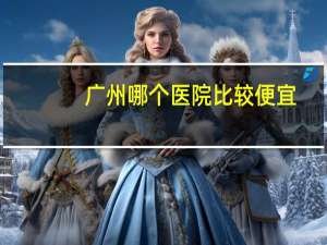 广州哪个医院比较便宜，广州华南医院费用
