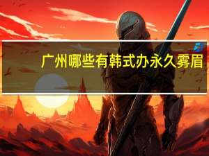 广州哪些有韩式办永久雾眉(广州半永久纹眉哪里比较好)