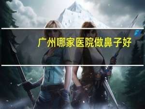 广州哪家医院做鼻子好(广州哪个医院鼻科好)