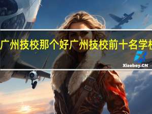 广州技校那个好 广州技校前十名学校排行