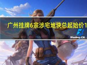 广州挂牌6宗涉宅地块总起始价110.59亿元