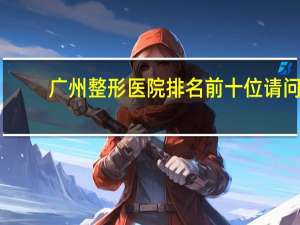 广州整形医院排名前十位 请问在广州哪个整容医院好比较专业的啊