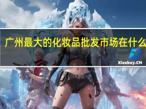 广州最大的化妆品批发市场在什么地方（广州的日化用品批发市场有多少个 在哪里）