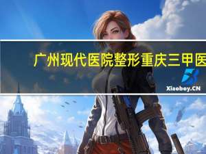 广州现代医院整形 重庆三甲医院整形科排行榜