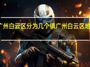 广州白云区分为几个镇 广州白云区地图全图