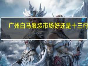 广州白马服装市场好还是十三行好