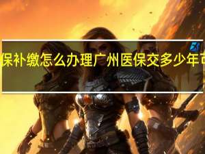 广州社保补缴怎么办理　广州医保交多少年可以终身享受
