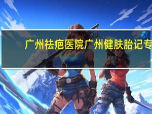 广州祛疤医院 广州健肤胎记专科医院是三甲医院吗