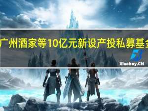 广州酒家等10亿元新设产投私募基金企业