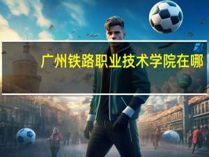 广州铁路职业技术学院在哪