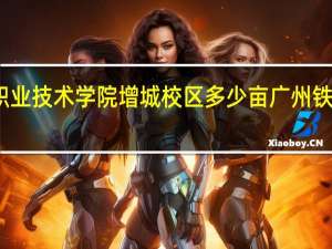 广州铁路职业技术学院增城校区多少亩 广州铁路职业技术学院