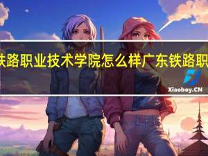 广州铁路职业技术学院怎么样 广东铁路职业技术学院