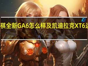 广汽传祺全新GA6怎么样及凯迪拉克XT6运动版多少钱