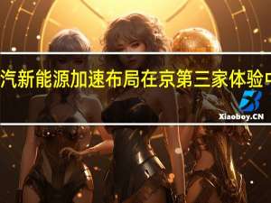 广汽新能源加速布局 在京第三家体验中心开业