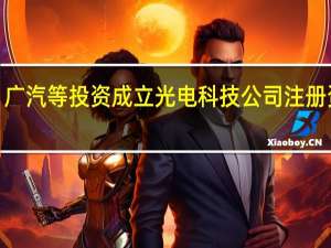 广汽等投资成立光电科技公司 注册资本2.7亿