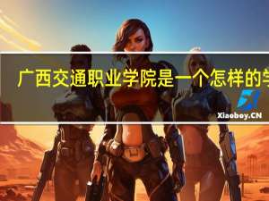 广西交通职业学院是一个怎样的学校