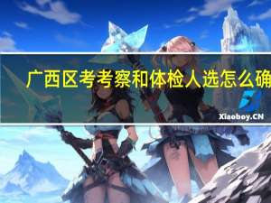 广西区考考察和体检人选怎么确定