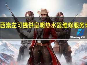 广西崇左可提供皇明热水器维修服务地址在哪