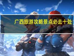 广西旅游攻略景点必去十处（广西旅游攻略景点必去）